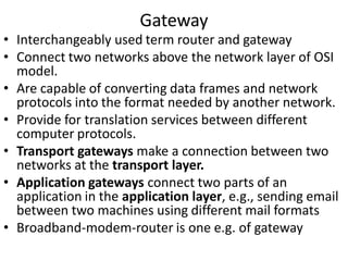 Gateway
• Interchangeably used term router and gateway
• Connect two networks above the network layer of OSI
model.
• Are capable of converting data frames and network
protocols into the format needed by another network.
• Provide for translation services between different
computer protocols.
• Transport gateways make a connection between two
networks at the transport layer.
• Application gateways connect two parts of an
application in the application layer, e.g., sending email
between two machines using different mail formats
• Broadband-modem-router is one e.g. of gateway
 