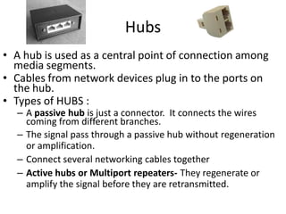 Hubs
• A hub is used as a central point of connection among
media segments.
• Cables from network devices plug in to the ports on
the hub.
• Types of HUBS :
– A passive hub is just a connector. It connects the wires
coming from different branches.
– The signal pass through a passive hub without regeneration
or amplification.
– Connect several networking cables together
– Active hubs or Multiport repeaters- They regenerate or
amplify the signal before they are retransmitted.
 