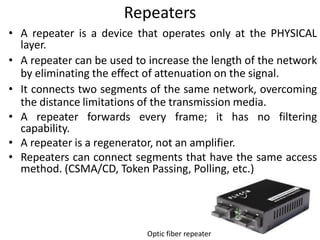 Repeaters
• A repeater is a device that operates only at the PHYSICAL
layer.
• A repeater can be used to increase the length of the network
by eliminating the effect of attenuation on the signal.
• It connects two segments of the same network, overcoming
the distance limitations of the transmission media.
• A repeater forwards every frame; it has no filtering
capability.
• A repeater is a regenerator, not an amplifier.
• Repeaters can connect segments that have the same access
method. (CSMA/CD, Token Passing, Polling, etc.)
Optic fiber repeater
 