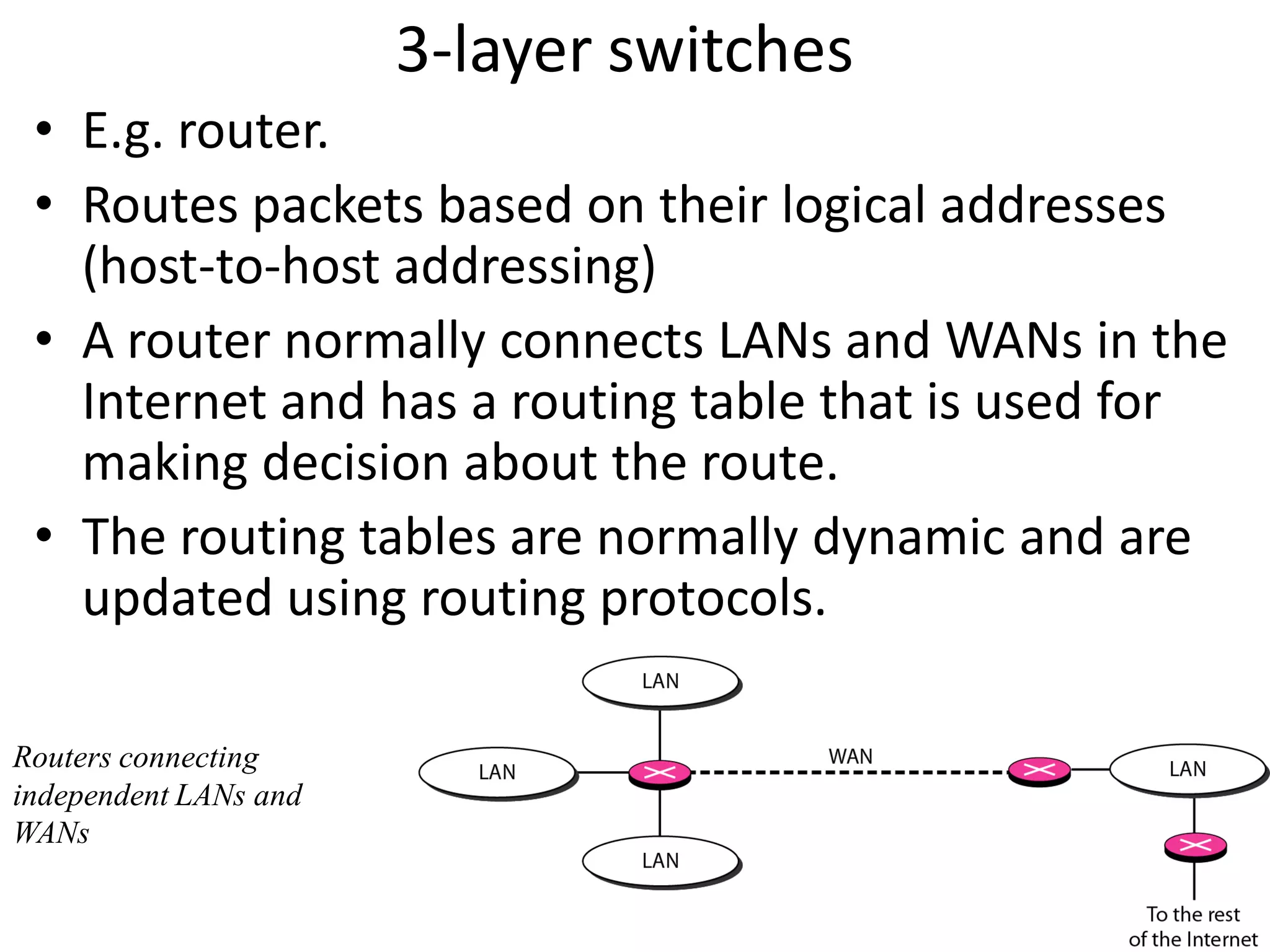 3-layer switches
 • E.g. router.
 • Routes packets based on their logical addresses
   (host-to-host addressing)
 • A router normally connects LANs and WANs in the
   Internet and has a routing table that is used for
   making decision about the route.
 • The routing tables are normally dynamic and are
   updated using routing protocols.

Routers connecting
independent LANs and
WANs
 