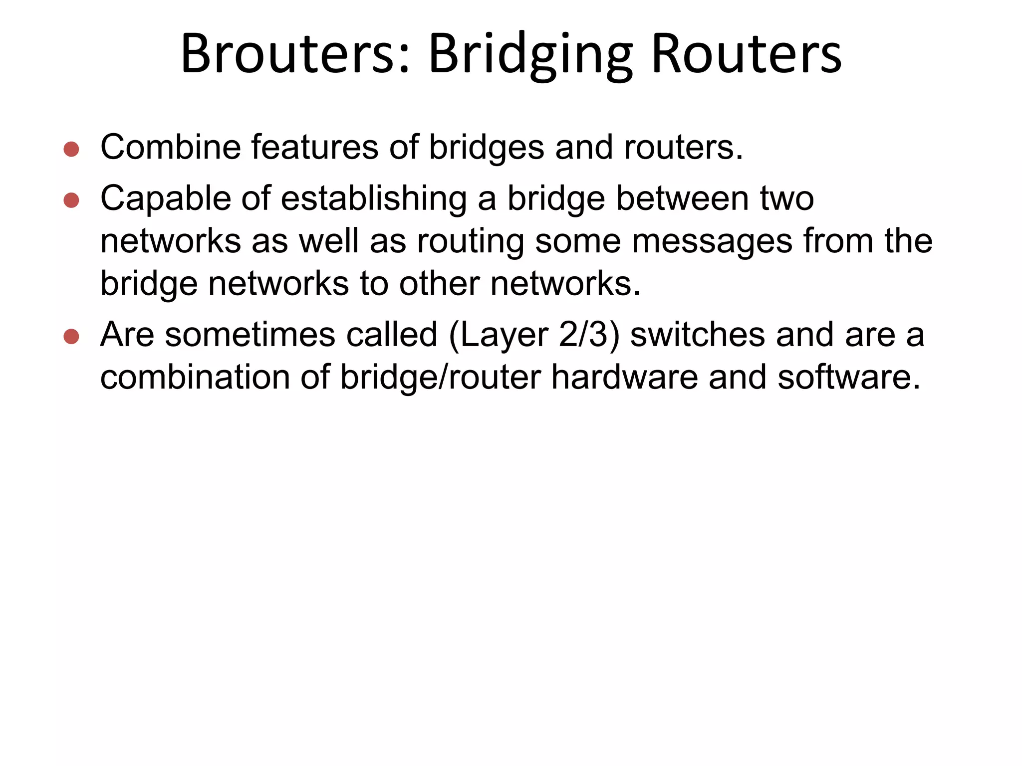 Brouters: Bridging Routers
   Combine features of bridges and routers.
   Capable of establishing a bridge between two
    networks as well as routing some messages from the
    bridge networks to other networks.
   Are sometimes called (Layer 2/3) switches and are a
    combination of bridge/router hardware and software.
 