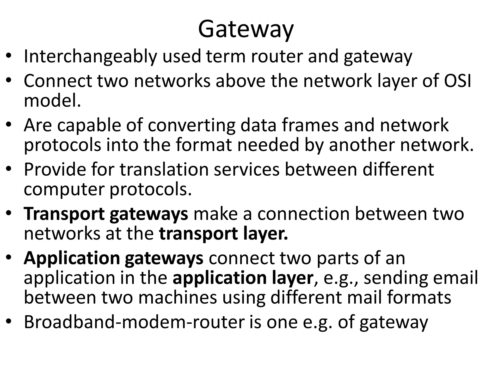 Gateway
• Interchangeably used term router and gateway
• Connect two networks above the network layer of OSI
  model.
• Are capable of converting data frames and network
  protocols into the format needed by another network.
• Provide for translation services between different
  computer protocols.
• Transport gateways make a connection between two
  networks at the transport layer.
• Application gateways connect two parts of an
  application in the application layer, e.g., sending email
  between two machines using different mail formats
• Broadband-modem-router is one e.g. of gateway
 