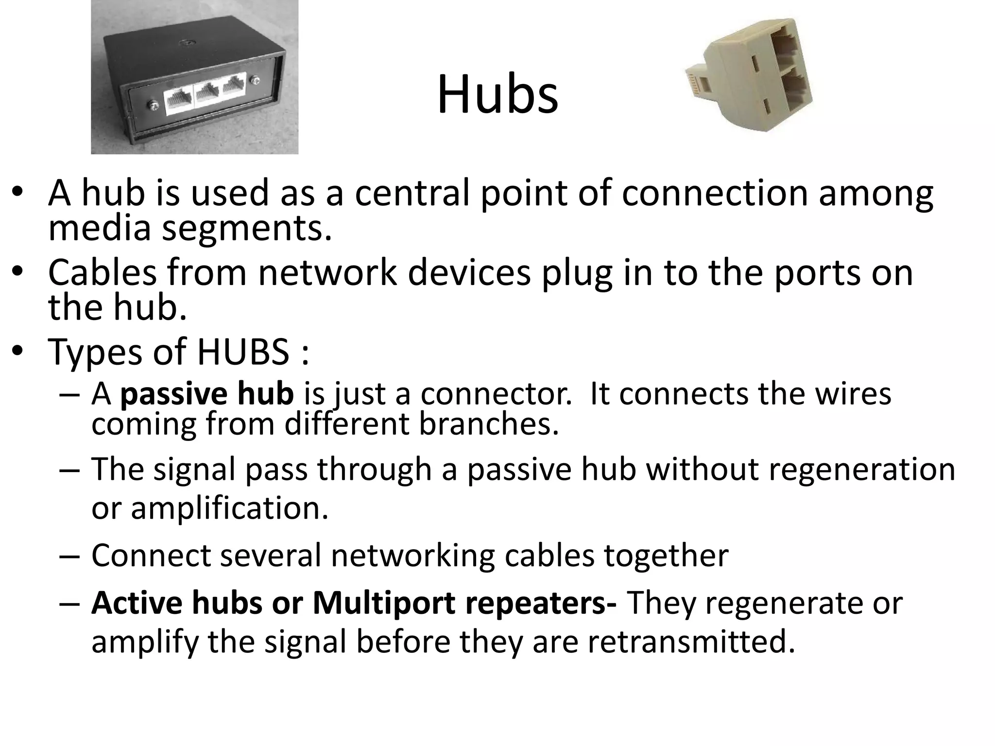 Hubs
• A hub is used as a central point of connection among
  media segments.
• Cables from network devices plug in to the ports on
  the hub.
• Types of HUBS :
  – A passive hub is just a connector. It connects the wires
    coming from different branches.
  – The signal pass through a passive hub without regeneration
    or amplification.
  – Connect several networking cables together
  – Active hubs or Multiport repeaters- They regenerate or
    amplify the signal before they are retransmitted.
 