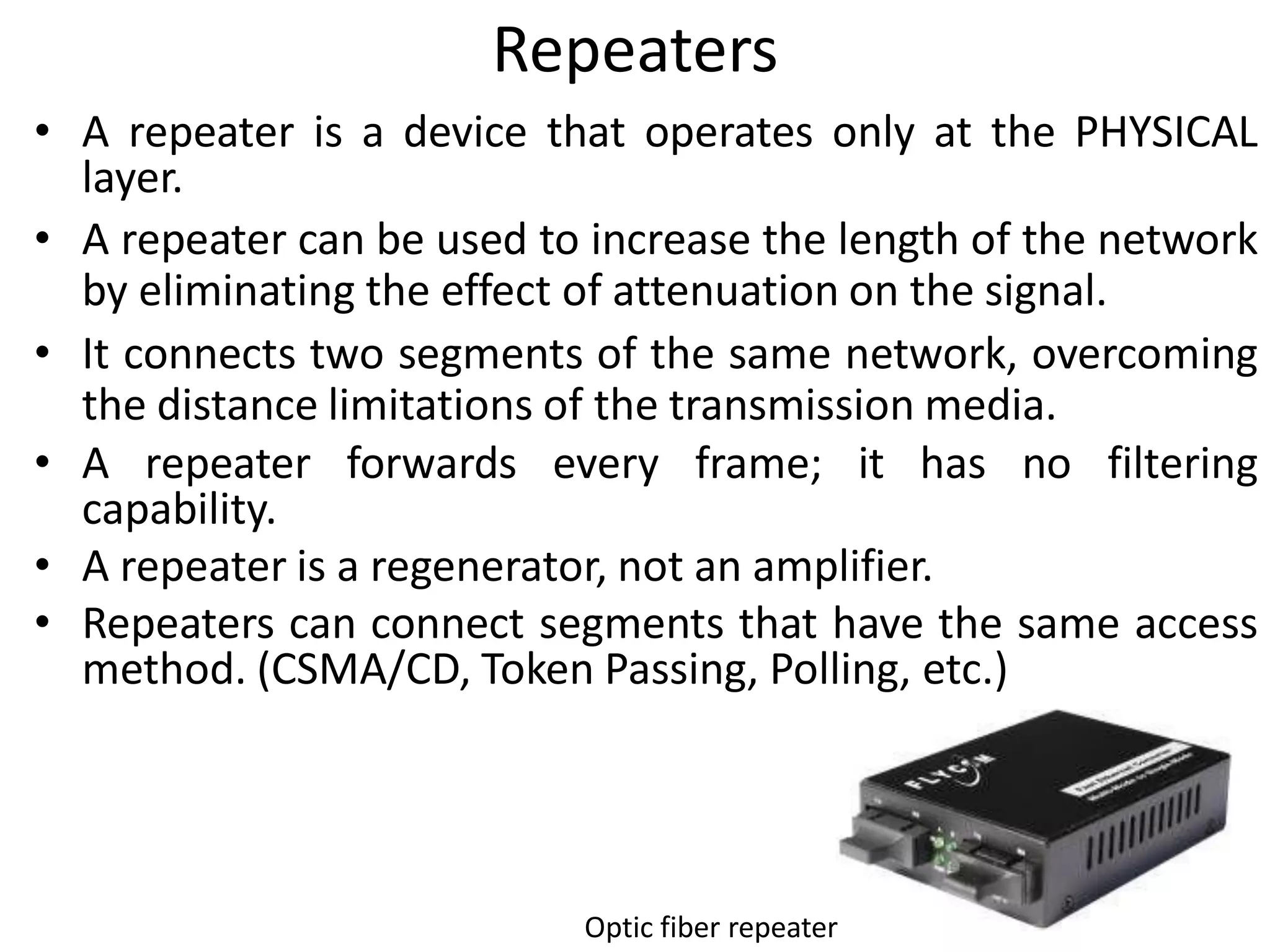 Repeaters
• A repeater is a device that operates only at the PHYSICAL
  layer.
• A repeater can be used to increase the length of the network
  by eliminating the effect of attenuation on the signal.
• It connects two segments of the same network, overcoming
  the distance limitations of the transmission media.
• A repeater forwards every frame; it has no filtering
  capability.
• A repeater is a regenerator, not an amplifier.
• Repeaters can connect segments that have the same access
  method. (CSMA/CD, Token Passing, Polling, etc.)




                           Optic fiber repeater
 