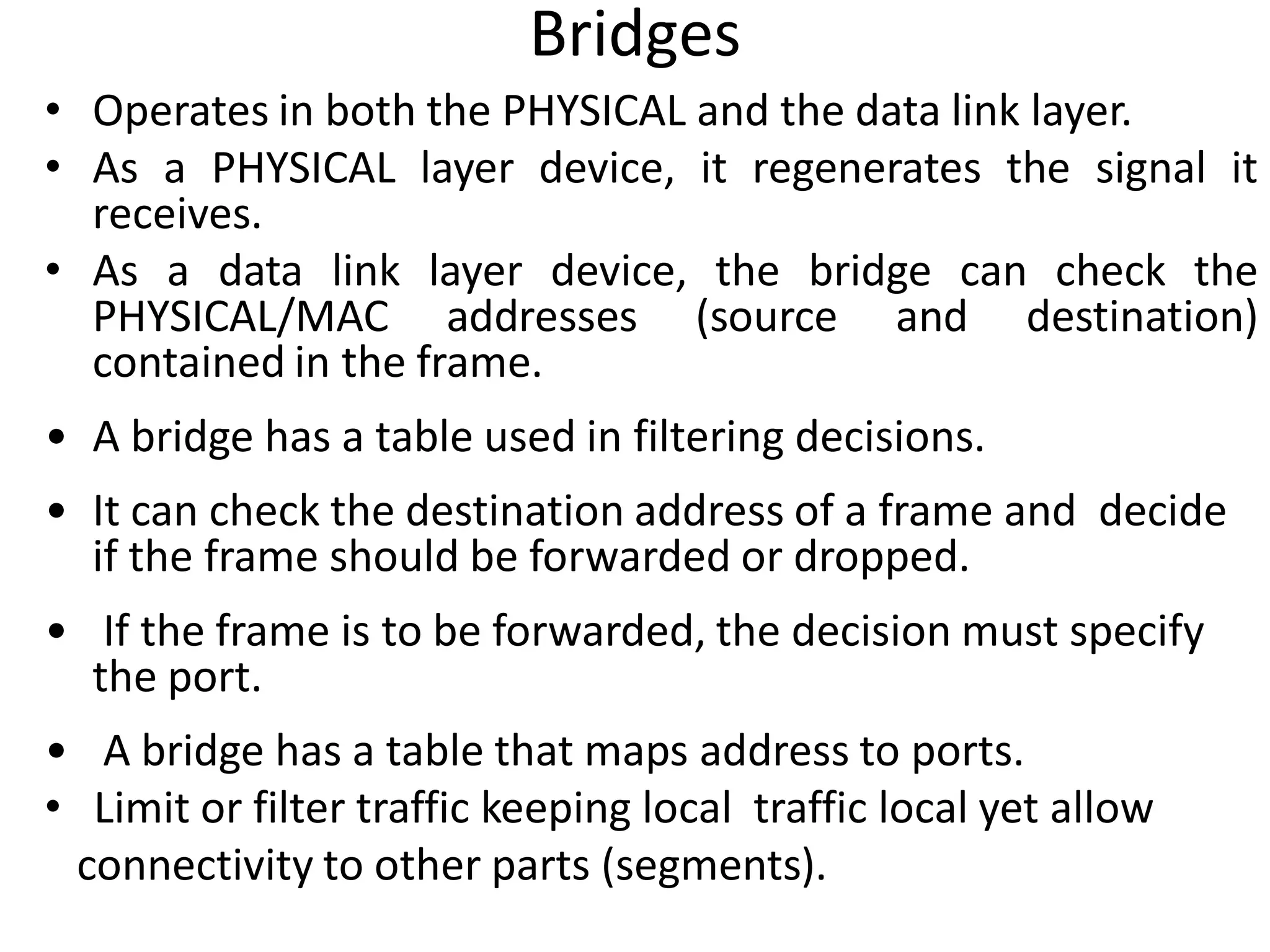 Bridges
• Operates in both the PHYSICAL and the data link layer.
• As a PHYSICAL layer device, it regenerates the signal it
  receives.
• As a data link layer device, the bridge can check the
  PHYSICAL/MAC addresses (source and destination)
  contained in the frame.
• A bridge has a table used in filtering decisions.
• It can check the destination address of a frame and decide
  if the frame should be forwarded or dropped.
• If the frame is to be forwarded, the decision must specify
  the port.
• A bridge has a table that maps address to ports.
• Limit or filter traffic keeping local traffic local yet allow
 connectivity to other parts (segments).
 