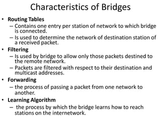 Characteristics of Bridges
• Routing Tables
   – Contains one entry per station of network to which bridge
      is connected.
   – Is used to determine the network of destination station of
      a received packet.
• Filtering
   – Is used by bridge to allow only those packets destined to
      the remote network.
   – Packets are filtered with respect to their destination and
      multicast addresses.
• Forwarding
   – the process of passing a packet from one network to
      another.
• Learning Algorithm
   – the process by which the bridge learns how to reach
      stations on the internetwork.
 