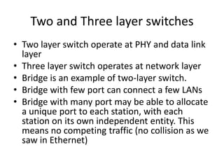 Two and Three layer switches
• Two layer switch operate at PHY and data link
  layer
• Three layer switch operates at network layer
• Bridge is an example of two-layer switch.
• Bridge with few port can connect a few LANs
• Bridge with many port may be able to allocate
  a unique port to each station, with each
  station on its own independent entity. This
  means no competing traffic (no collision as we
  saw in Ethernet)
 