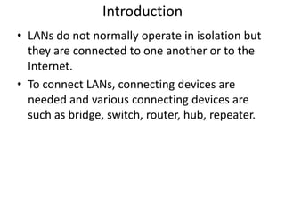Introduction
• LANs do not normally operate in isolation but
  they are connected to one another or to the
  Internet.
• To connect LANs, connecting devices are
  needed and various connecting devices are
  such as bridge, switch, router, hub, repeater.
 