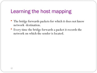 Learning the host mapping 
 The bridge forwards packets for which it does not know 
network destination. 
 Every time the bridge forwards a packet it records the 
network on which the sender is located. 
12 
 