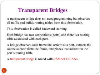13 
Transparent Bridges 
A transparent bridge does not need programming but observes 
all traffic and builds routing tables from this observation. 
This observation is called backward learning. 
Each bridge has two connections (ports) and there is a routing 
table associated with each port. 
A bridge observes each frame that arrives at a port, extracts the 
source address from the frame, and places that address in the 
port’s routing table. 
A transparent bridge is found with CSMA/CD LANs. 
 