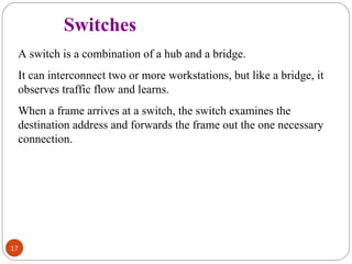 17 
Switches 
A switch is a combination of a hub and a bridge. 
It can interconnect two or more workstations, but like a bridge, it 
observes traffic flow and learns. 
When a frame arrives at a switch, the switch examines the 
destination address and forwards the frame out the one necessary 
connection. 
 