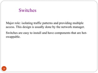 18 
Switches 
Major role: isolating traffic patterns and providing multiple 
access. This design is usually done by the network manager. 
Switches are easy to install and have components that are hot-swappable. 
 