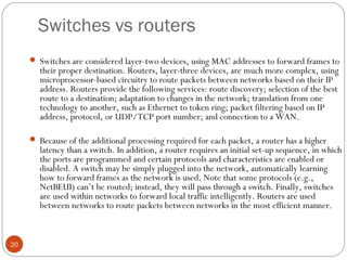 Switches vs routers 
20 
 Switches are considered layer-two devices, using MAC addresses to forward frames to 
their proper destination. Routers, layer-three devices, are much more complex, using 
microprocessor-based circuitry to route packets between networks based on their IP 
address. Routers provide the following services: route discovery; selection of the best 
route to a destination; adaptation to changes in the network; translation from one 
technology to another, such as Ethernet to token ring; packet filtering based on IP 
address, protocol, or UDP/TCP port number; and connection to a WAN. 
 Because of the additional processing required for each packet, a router has a higher 
latency than a switch. In addition, a router requires an initial set-up sequence, in which 
the ports are programmed and certain protocols and characteristics are enabled or 
disabled. A switch may be simply plugged into the network, automatically learning 
how to forward frames as the network is used. Note that some protocols (e.g., 
NetBEUI) can’t be routed; instead, they will pass through a switch. Finally, switches 
are used within networks to forward local traffic intelligently. Routers are used 
between networks to route packets between networks in the most efficient manner. 
 
