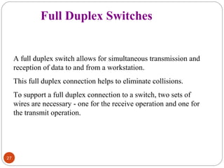 27 
Full Duplex Switches 
A full duplex switch allows for simultaneous transmission and 
reception of data to and from a workstation. 
This full duplex connection helps to eliminate collisions. 
To support a full duplex connection to a switch, two sets of 
wires are necessary - one for the receive operation and one for 
the transmit operation. 
 