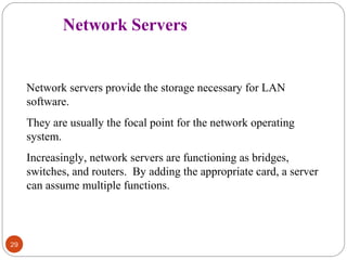 29 
Network Servers 
Network servers provide the storage necessary for LAN 
software. 
They are usually the focal point for the network operating 
system. 
Increasingly, network servers are functioning as bridges, 
switches, and routers. By adding the appropriate card, a server 
can assume multiple functions. 
 
