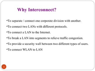 3 
Why Interconnect? 
•To separate / connect one corporate division with another. 
•To connect two LANs with different protocols. 
•To connect a LAN to the Internet. 
•To break a LAN into segments to relieve traffic congestion. 
•To provide a security wall between two different types of users. 
•To connect WLAN to LAN 
 