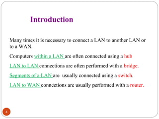 4 
Introduction 
Many times it is necessary to connect a LAN to another LAN or 
to a WAN. 
Computers within a LAN are often connected using a hub 
LAN to LAN connections are often performed with a bridge. 
Segments of a LAN are usually connected using a switch. 
LAN to WAN connections are usually performed with a router. 
 