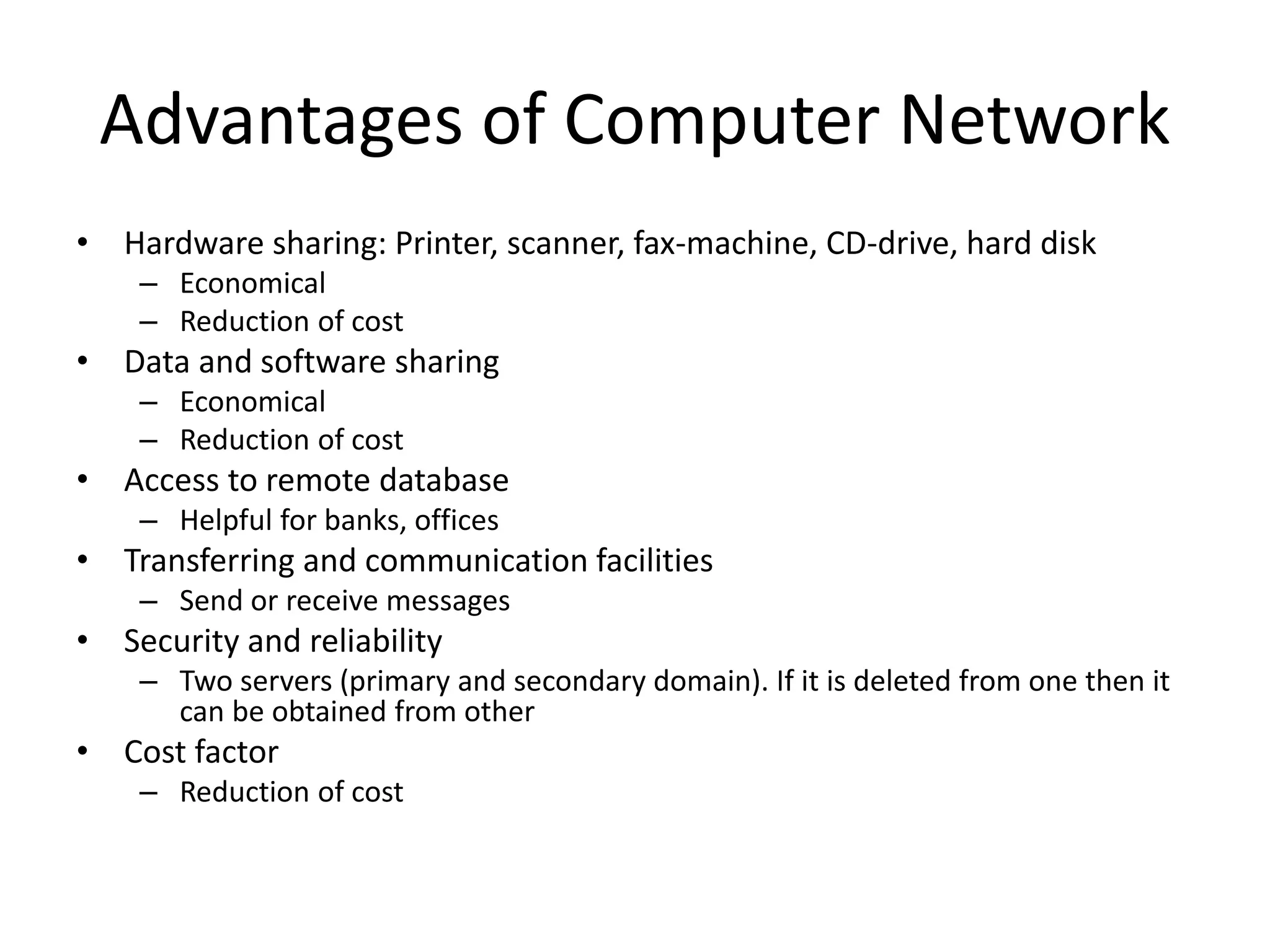 Advantages of Computer Network
• Hardware sharing: Printer, scanner, fax-machine, CD-drive, hard disk
– Economical
– Reduction of cost
• Data and software sharing
– Economical
– Reduction of cost
• Access to remote database
– Helpful for banks, offices
• Transferring and communication facilities
– Send or receive messages
• Security and reliability
– Two servers (primary and secondary domain). If it is deleted from one then it
can be obtained from other
• Cost factor
– Reduction of cost
 