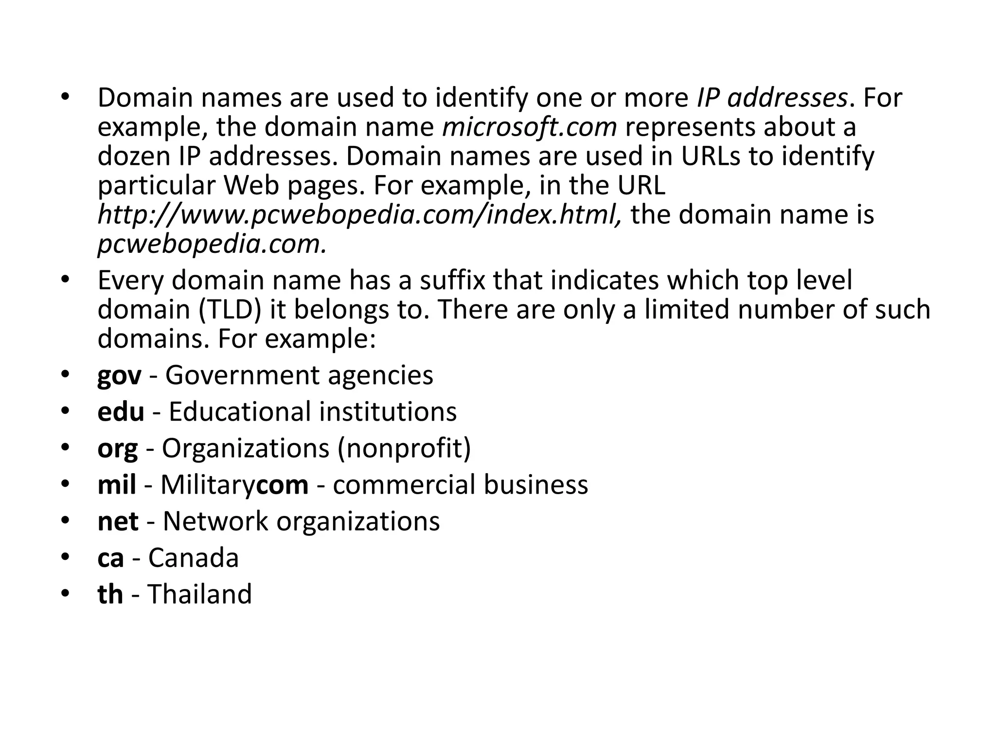 • Domain names are used to identify one or more IP addresses. For
example, the domain name microsoft.com represents about a
dozen IP addresses. Domain names are used in URLs to identify
particular Web pages. For example, in the URL
http://www.pcwebopedia.com/index.html, the domain name is
pcwebopedia.com.
• Every domain name has a suffix that indicates which top level
domain (TLD) it belongs to. There are only a limited number of such
domains. For example:
• gov - Government agencies
• edu - Educational institutions
• org - Organizations (nonprofit)
• mil - Militarycom - commercial business
• net - Network organizations
• ca - Canada
• th - Thailand
 
