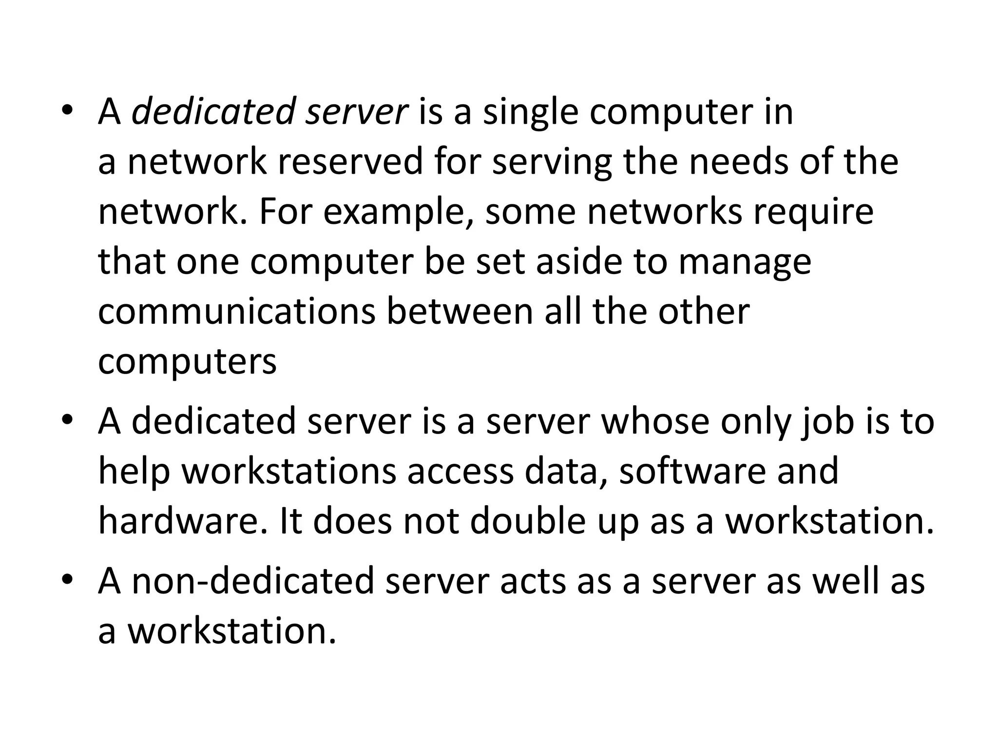 • A dedicated server is a single computer in
a network reserved for serving the needs of the
network. For example, some networks require
that one computer be set aside to manage
communications between all the other
computers
• A dedicated server is a server whose only job is to
help workstations access data, software and
hardware. It does not double up as a workstation.
• A non-dedicated server acts as a server as well as
a workstation.
 