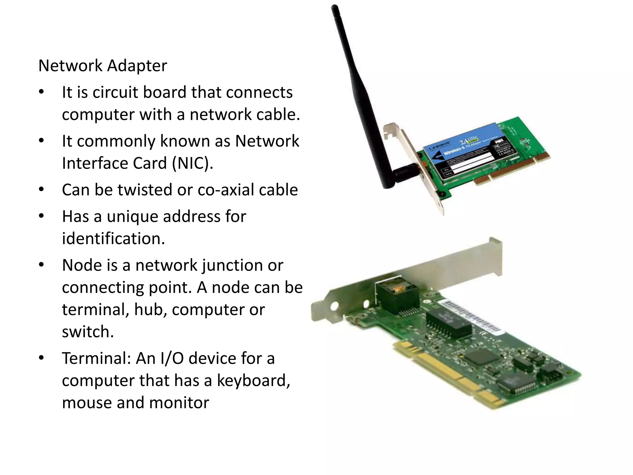 Network Adapter
• It is circuit board that connects
computer with a network cable.
• It commonly known as Network
Interface Card (NIC).
• Can be twisted or co-axial cable
• Has a unique address for
identification.
• Node is a network junction or
connecting point. A node can be
terminal, hub, computer or
switch.
• Terminal: An I/O device for a
computer that has a keyboard,
mouse and monitor
 