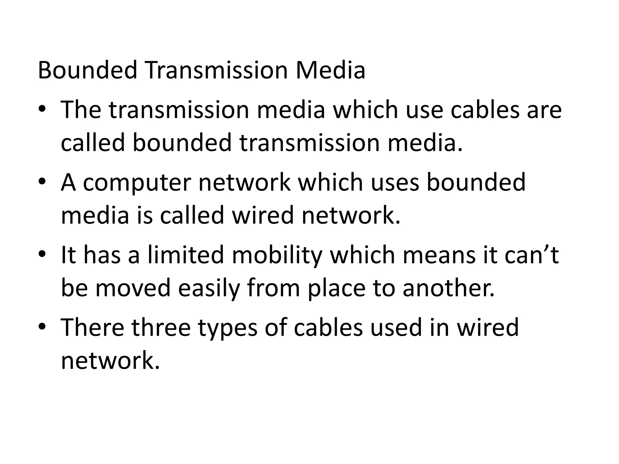 Bounded Transmission Media
• The transmission media which use cables are
called bounded transmission media.
• A computer network which uses bounded
media is called wired network.
• It has a limited mobility which means it can’t
be moved easily from place to another.
• There three types of cables used in wired
network.
 