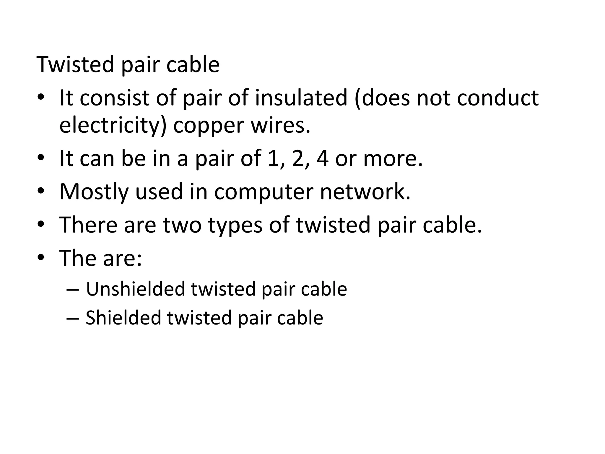 Twisted pair cable
• It consist of pair of insulated (does not conduct
electricity) copper wires.
• It can be in a pair of 1, 2, 4 or more.
• Mostly used in computer network.
• There are two types of twisted pair cable.
• The are:
– Unshielded twisted pair cable
– Shielded twisted pair cable
 
