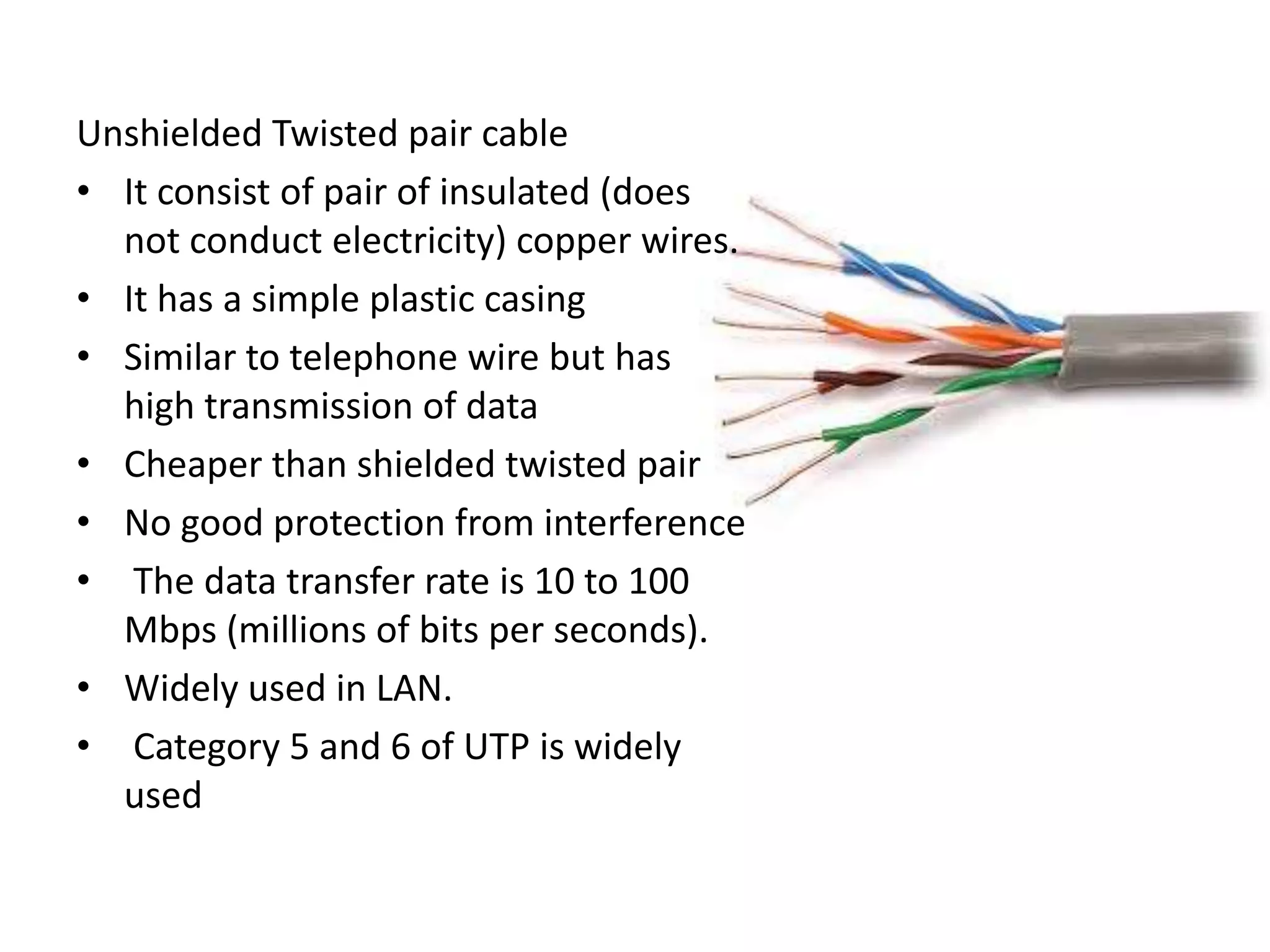 Unshielded Twisted pair cable
• It consist of pair of insulated (does
not conduct electricity) copper wires.
• It has a simple plastic casing
• Similar to telephone wire but has
high transmission of data
• Cheaper than shielded twisted pair
• No good protection from interference
• The data transfer rate is 10 to 100
Mbps (millions of bits per seconds).
• Widely used in LAN.
• Category 5 and 6 of UTP is widely
used
 