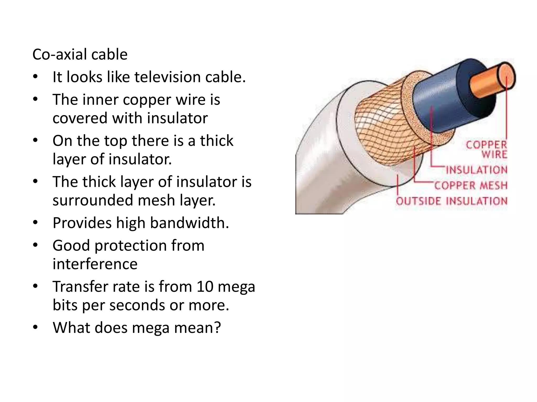 Co-axial cable
• It looks like television cable.
• The inner copper wire is
covered with insulator
• On the top there is a thick
layer of insulator.
• The thick layer of insulator is
surrounded mesh layer.
• Provides high bandwidth.
• Good protection from
interference
• Transfer rate is from 10 mega
bits per seconds or more.
• What does mega mean?
 