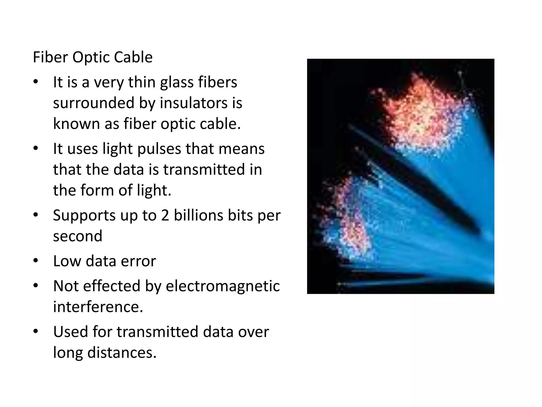 Fiber Optic Cable
• It is a very thin glass fibers
surrounded by insulators is
known as fiber optic cable.
• It uses light pulses that means
that the data is transmitted in
the form of light.
• Supports up to 2 billions bits per
second
• Low data error
• Not effected by electromagnetic
interference.
• Used for transmitted data over
long distances.
 