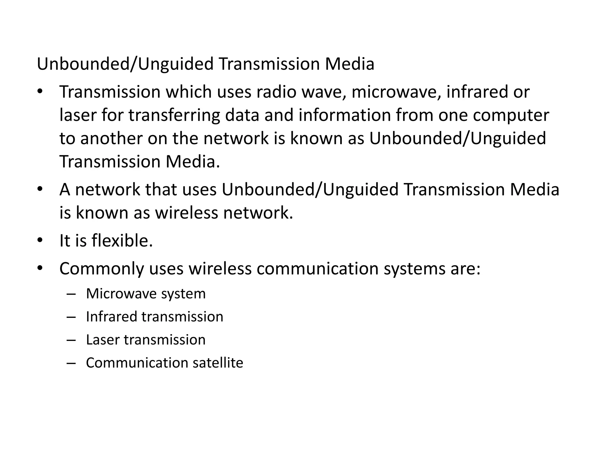 Unbounded/Unguided Transmission Media
• Transmission which uses radio wave, microwave, infrared or
laser for transferring data and information from one computer
to another on the network is known as Unbounded/Unguided
Transmission Media.
• A network that uses Unbounded/Unguided Transmission Media
is known as wireless network.
• It is flexible.
• Commonly uses wireless communication systems are:
– Microwave system
– Infrared transmission
– Laser transmission
– Communication satellite
 