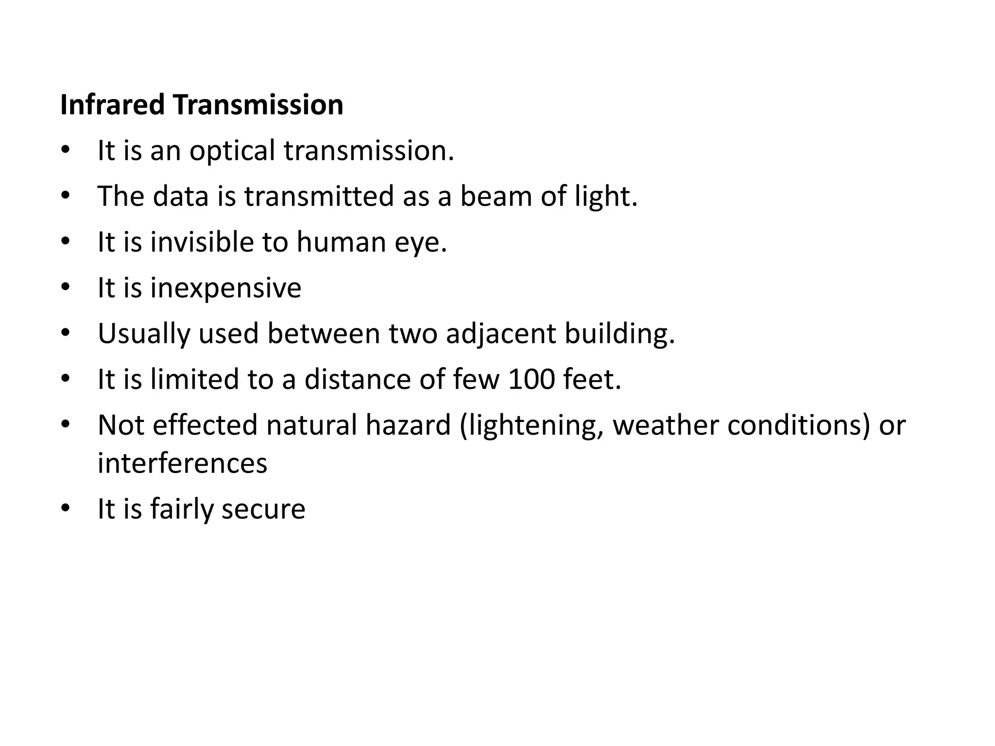 Infrared Transmission
• It is an optical transmission.
• The data is transmitted as a beam of light.
• It is invisible to human eye.
• It is inexpensive
• Usually used between two adjacent building.
• It is limited to a distance of few 100 feet.
• Not effected natural hazard (lightening, weather conditions) or
interferences
• It is fairly secure
 