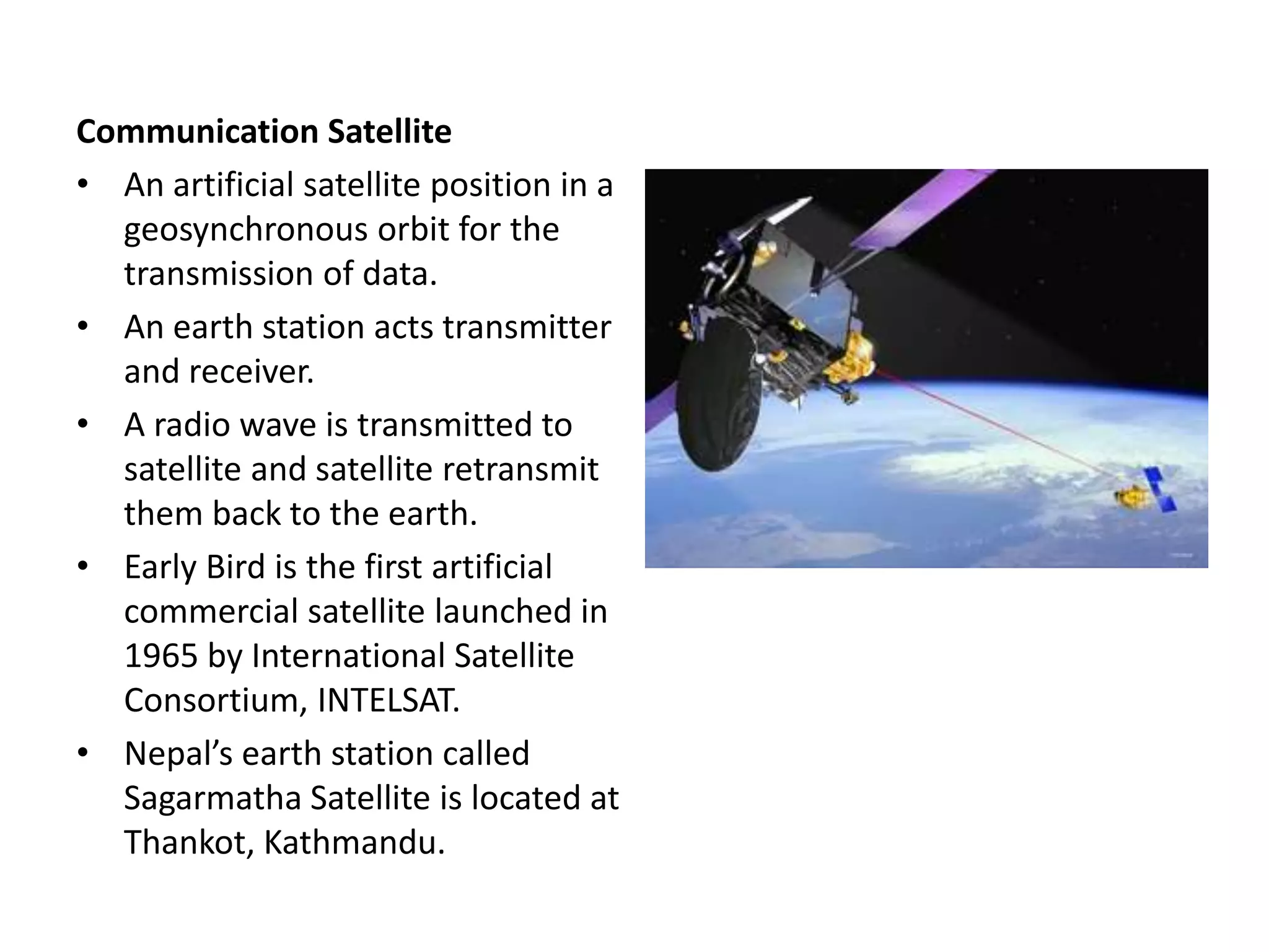Communication Satellite
• An artificial satellite position in a
geosynchronous orbit for the
transmission of data.
• An earth station acts transmitter
and receiver.
• A radio wave is transmitted to
satellite and satellite retransmit
them back to the earth.
• Early Bird is the first artificial
commercial satellite launched in
1965 by International Satellite
Consortium, INTELSAT.
• Nepal’s earth station called
Sagarmatha Satellite is located at
Thankot, Kathmandu.
 