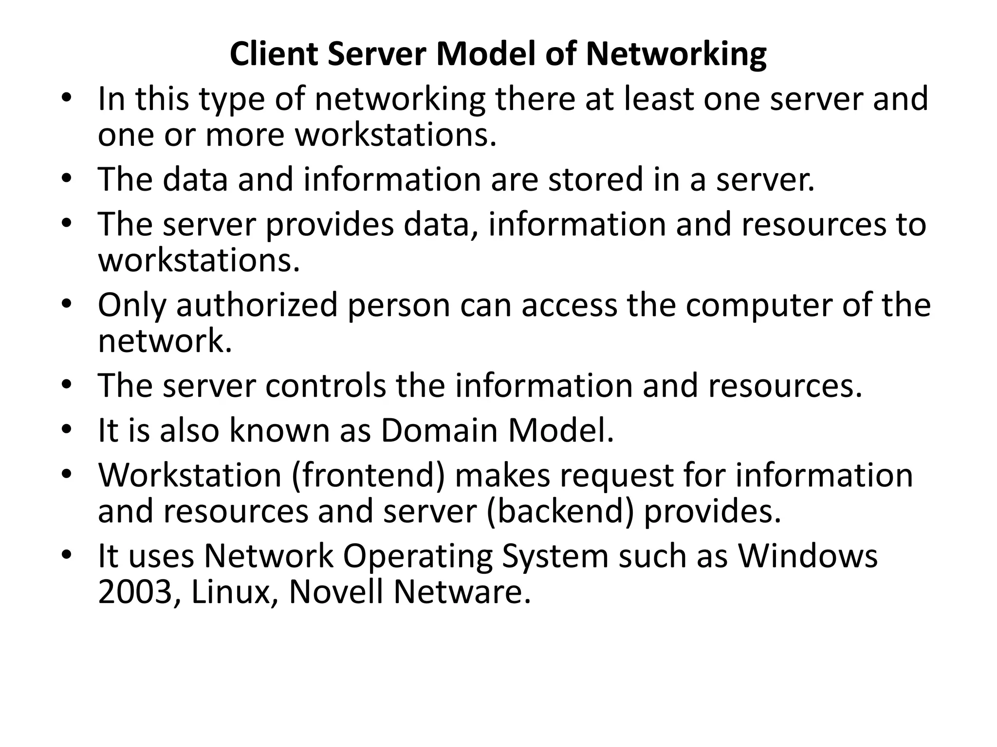 Client Server Model of Networking
• In this type of networking there at least one server and
one or more workstations.
• The data and information are stored in a server.
• The server provides data, information and resources to
workstations.
• Only authorized person can access the computer of the
network.
• The server controls the information and resources.
• It is also known as Domain Model.
• Workstation (frontend) makes request for information
and resources and server (backend) provides.
• It uses Network Operating System such as Windows
2003, Linux, Novell Netware.
 