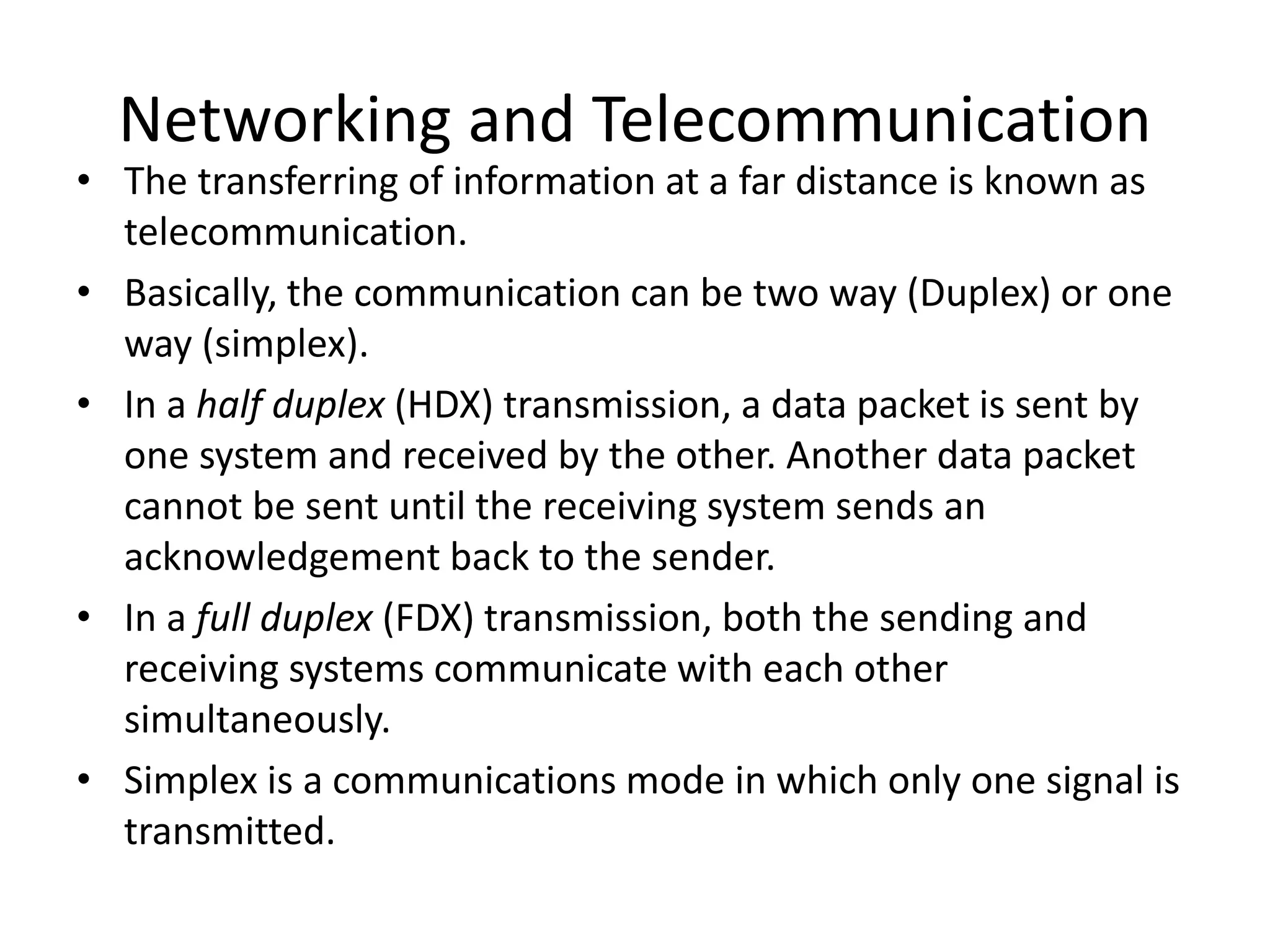 Networking and Telecommunication
• The transferring of information at a far distance is known as
telecommunication.
• Basically, the communication can be two way (Duplex) or one
way (simplex).
• In a half duplex (HDX) transmission, a data packet is sent by
one system and received by the other. Another data packet
cannot be sent until the receiving system sends an
acknowledgement back to the sender.
• In a full duplex (FDX) transmission, both the sending and
receiving systems communicate with each other
simultaneously.
• Simplex is a communications mode in which only one signal is
transmitted.
 