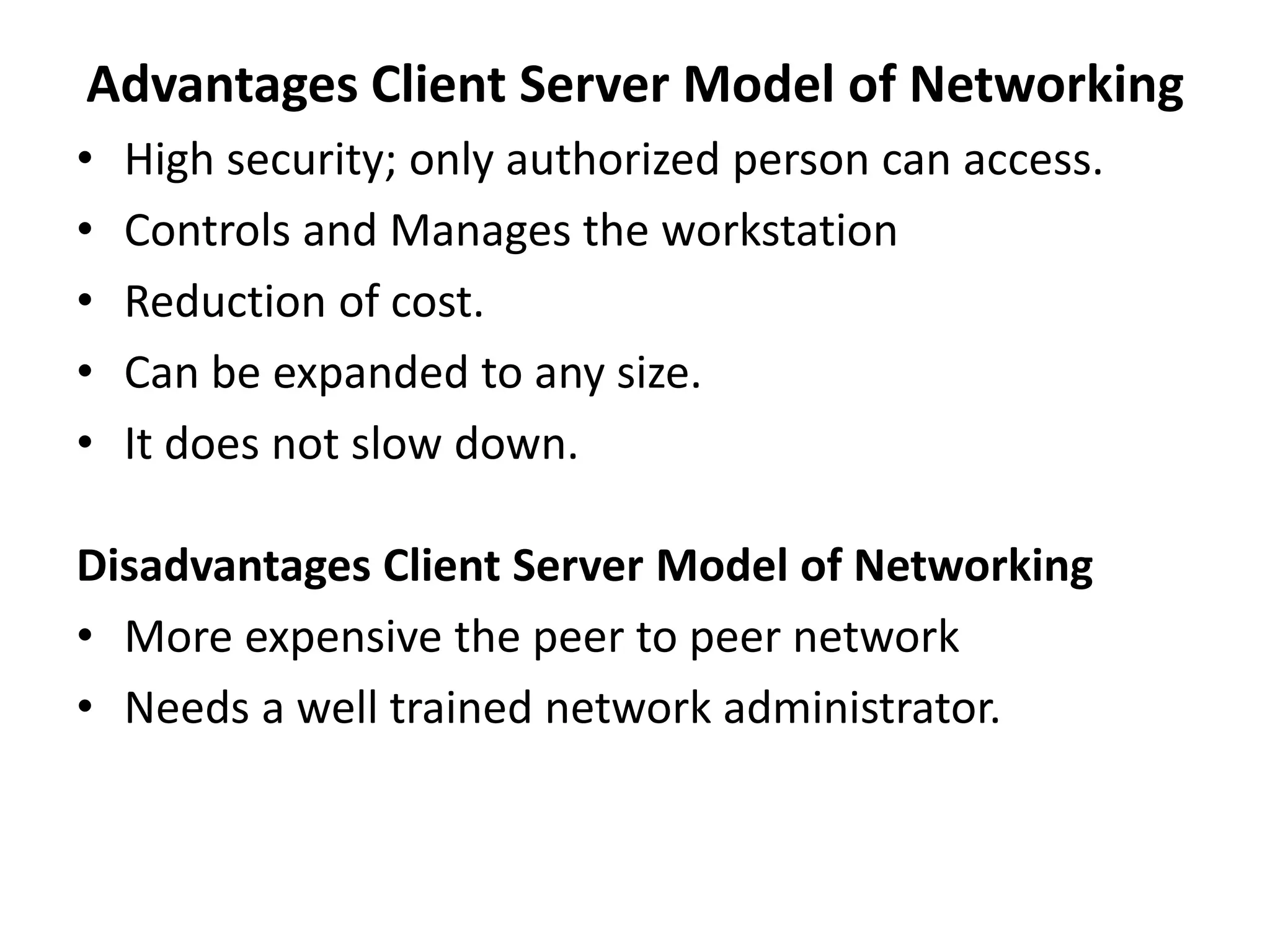 Advantages Client Server Model of Networking
• High security; only authorized person can access.
• Controls and Manages the workstation
• Reduction of cost.
• Can be expanded to any size.
• It does not slow down.
Disadvantages Client Server Model of Networking
• More expensive the peer to peer network
• Needs a well trained network administrator.
 