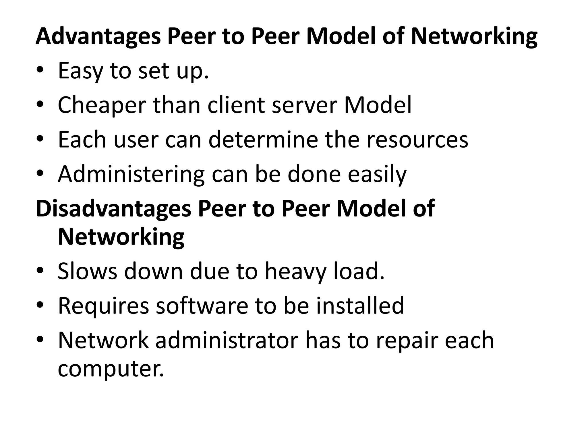 Advantages Peer to Peer Model of Networking
• Easy to set up.
• Cheaper than client server Model
• Each user can determine the resources
• Administering can be done easily
Disadvantages Peer to Peer Model of
Networking
• Slows down due to heavy load.
• Requires software to be installed
• Network administrator has to repair each
computer.
 