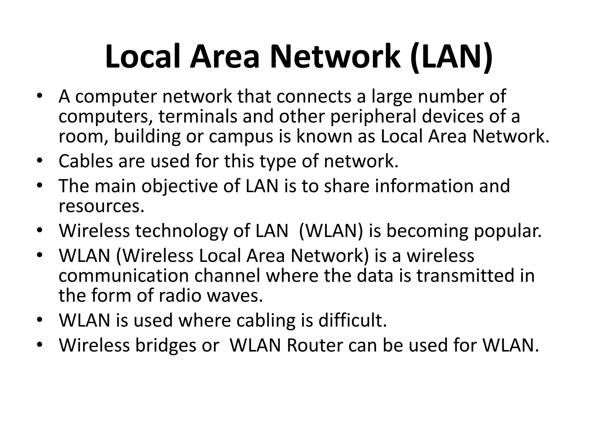 Local Area Network (LAN)
• A computer network that connects a large number of
computers, terminals and other peripheral devices of a
room, building or campus is known as Local Area Network.
• Cables are used for this type of network.
• The main objective of LAN is to share information and
resources.
• Wireless technology of LAN (WLAN) is becoming popular.
• WLAN (Wireless Local Area Network) is a wireless
communication channel where the data is transmitted in
the form of radio waves.
• WLAN is used where cabling is difficult.
• Wireless bridges or WLAN Router can be used for WLAN.
 