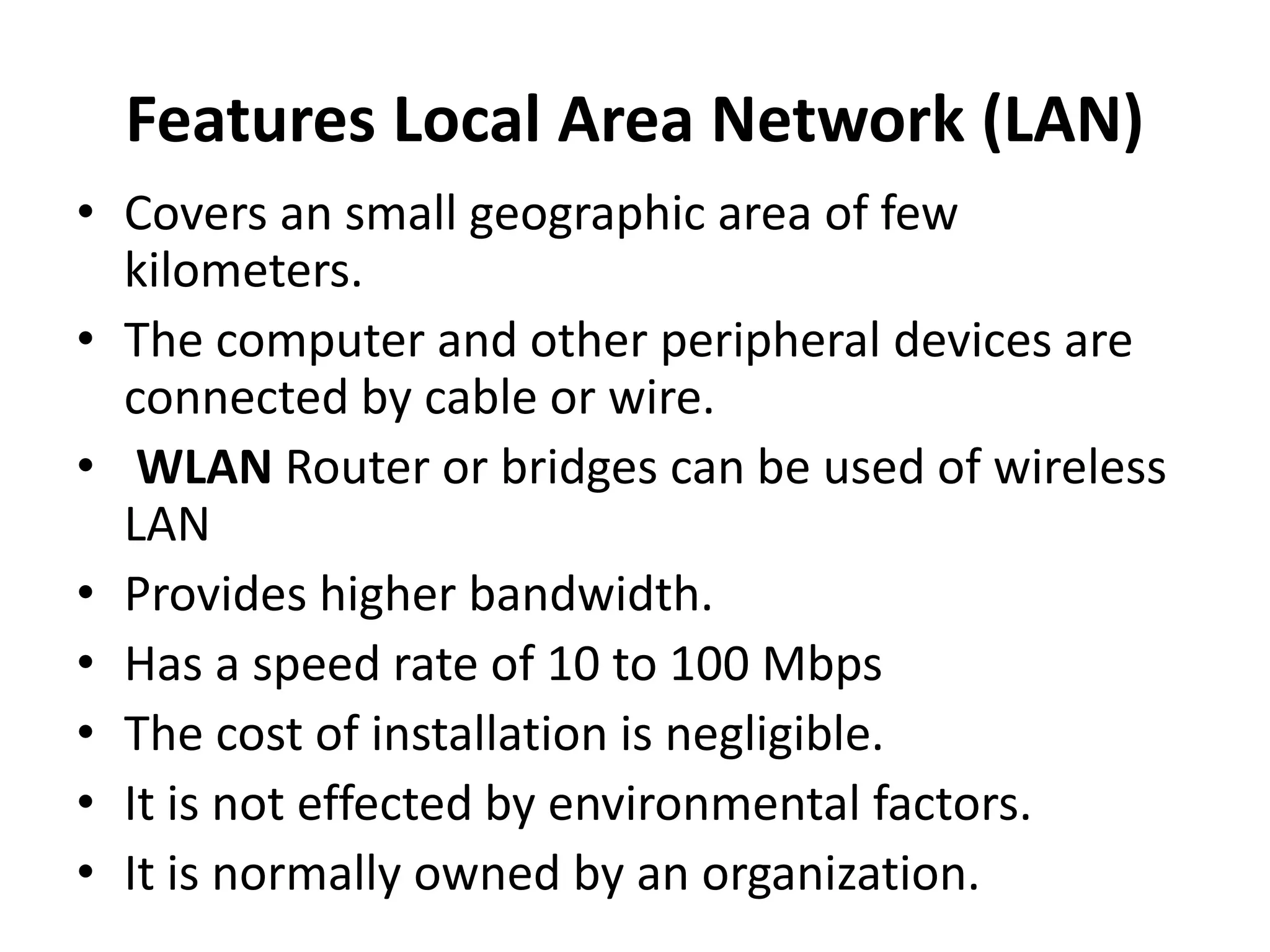 Features Local Area Network (LAN)
• Covers an small geographic area of few
kilometers.
• The computer and other peripheral devices are
connected by cable or wire.
• WLAN Router or bridges can be used of wireless
LAN
• Provides higher bandwidth.
• Has a speed rate of 10 to 100 Mbps
• The cost of installation is negligible.
• It is not effected by environmental factors.
• It is normally owned by an organization.
 