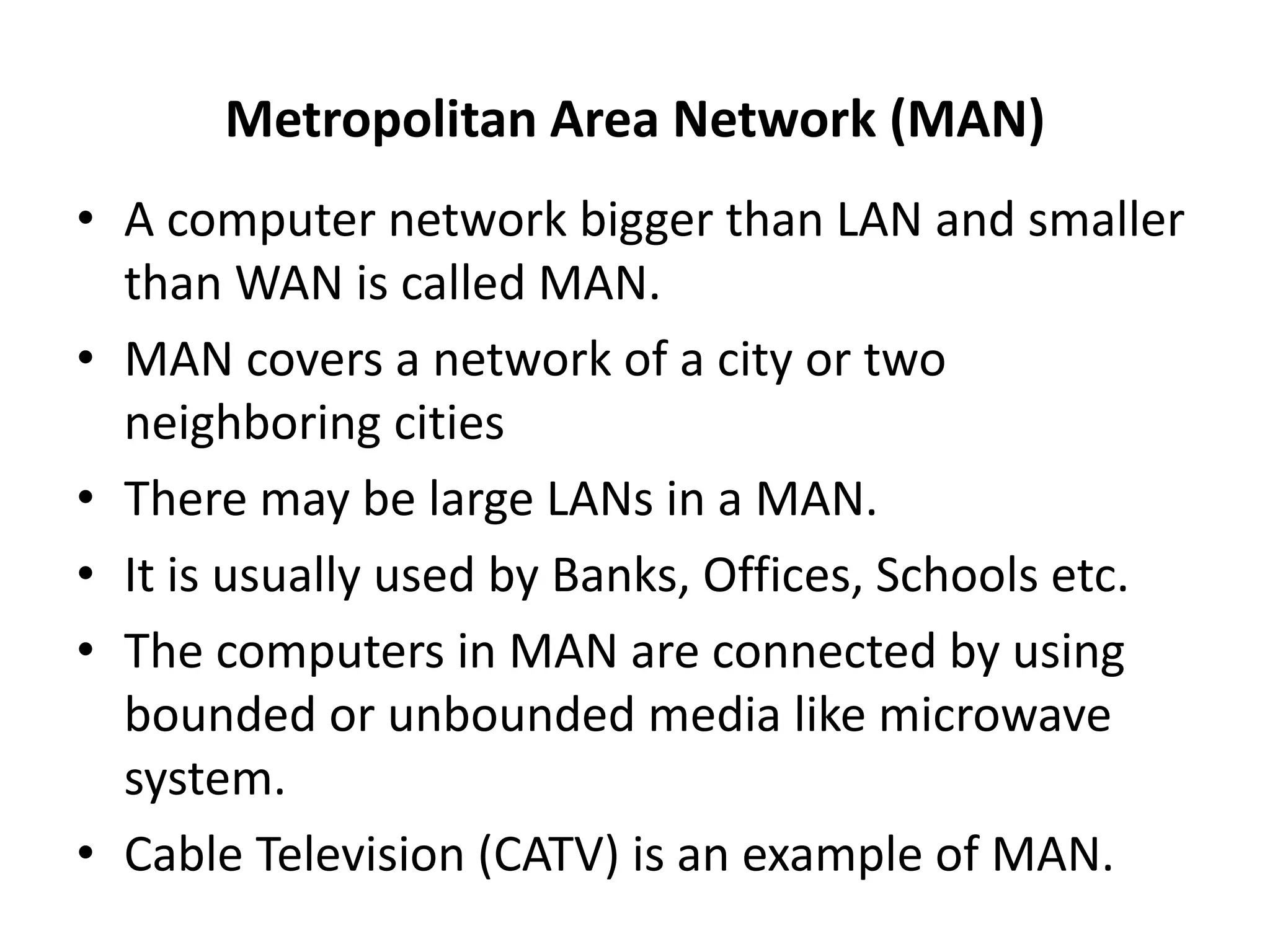 Metropolitan Area Network (MAN)
• A computer network bigger than LAN and smaller
than WAN is called MAN.
• MAN covers a network of a city or two
neighboring cities
• There may be large LANs in a MAN.
• It is usually used by Banks, Offices, Schools etc.
• The computers in MAN are connected by using
bounded or unbounded media like microwave
system.
• Cable Television (CATV) is an example of MAN.
 