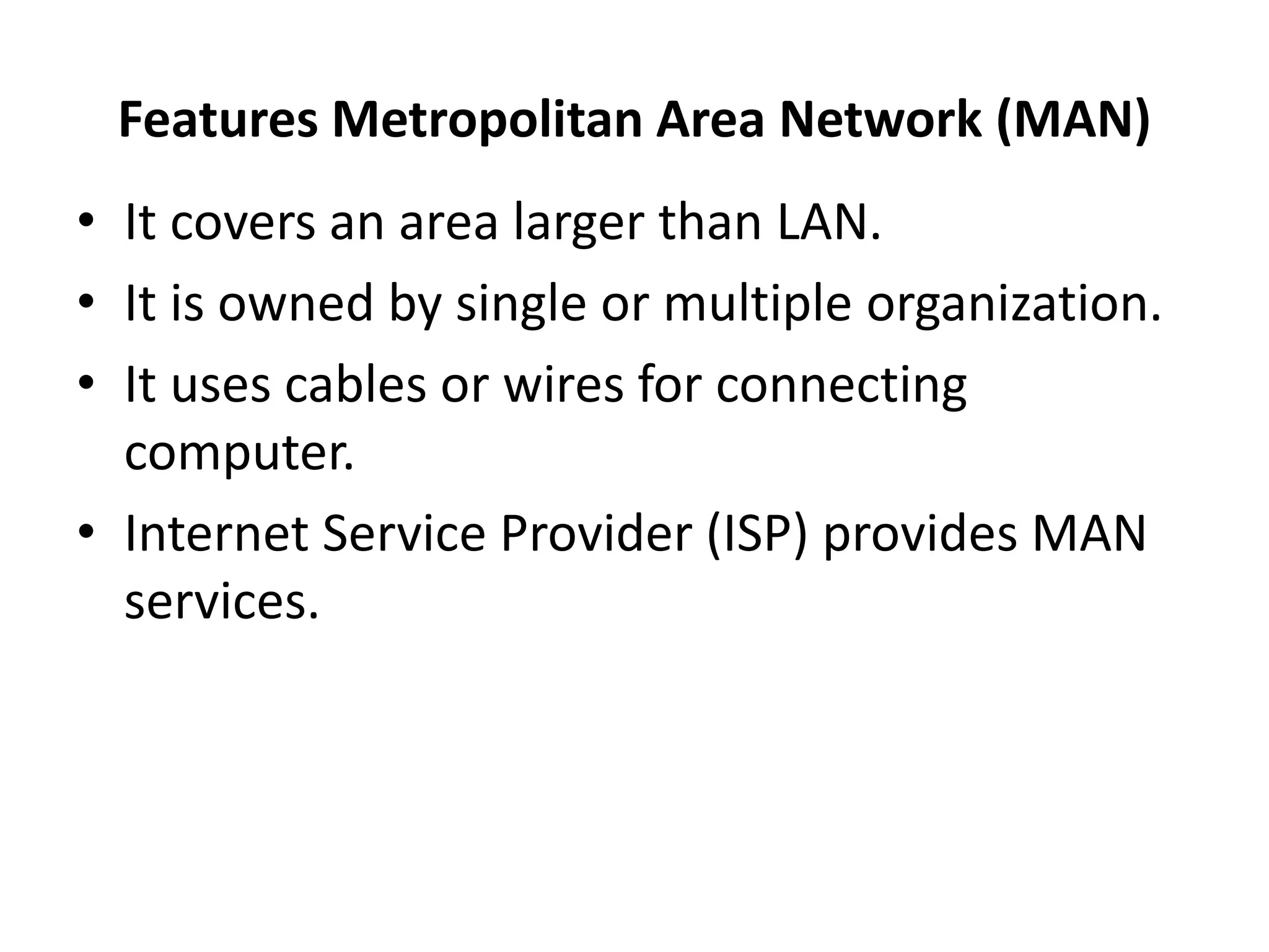 Features Metropolitan Area Network (MAN)
• It covers an area larger than LAN.
• It is owned by single or multiple organization.
• It uses cables or wires for connecting
computer.
• Internet Service Provider (ISP) provides MAN
services.
 