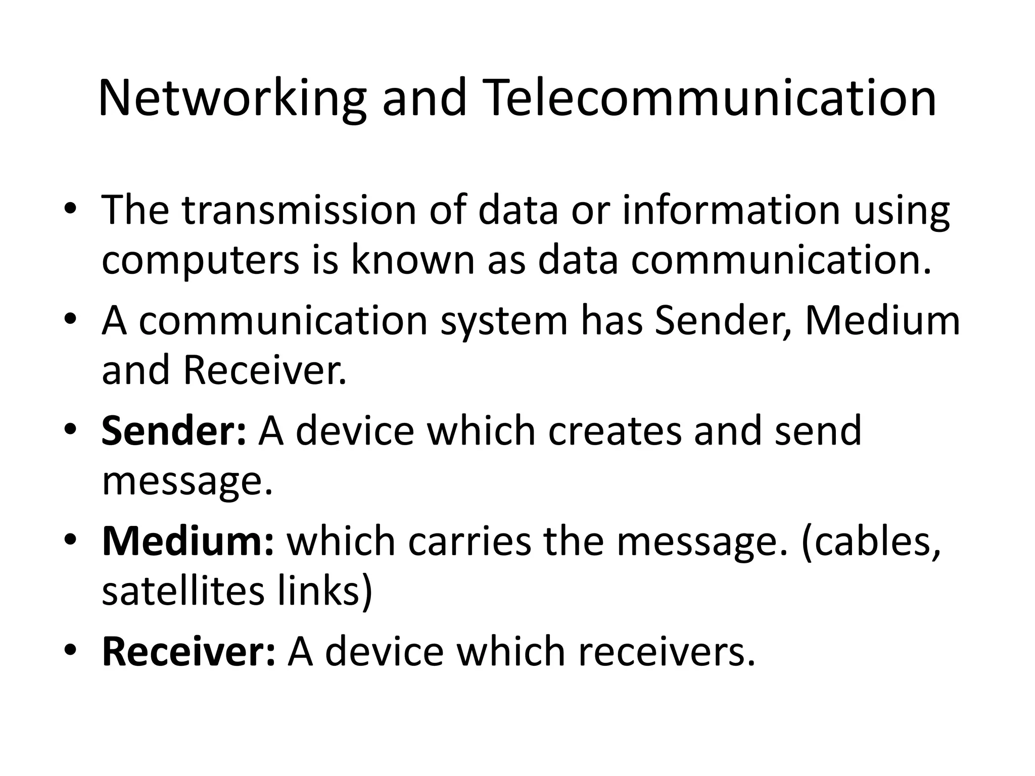 Networking and Telecommunication
• The transmission of data or information using
computers is known as data communication.
• A communication system has Sender, Medium
and Receiver.
• Sender: A device which creates and send
message.
• Medium: which carries the message. (cables,
satellites links)
• Receiver: A device which receivers.
 