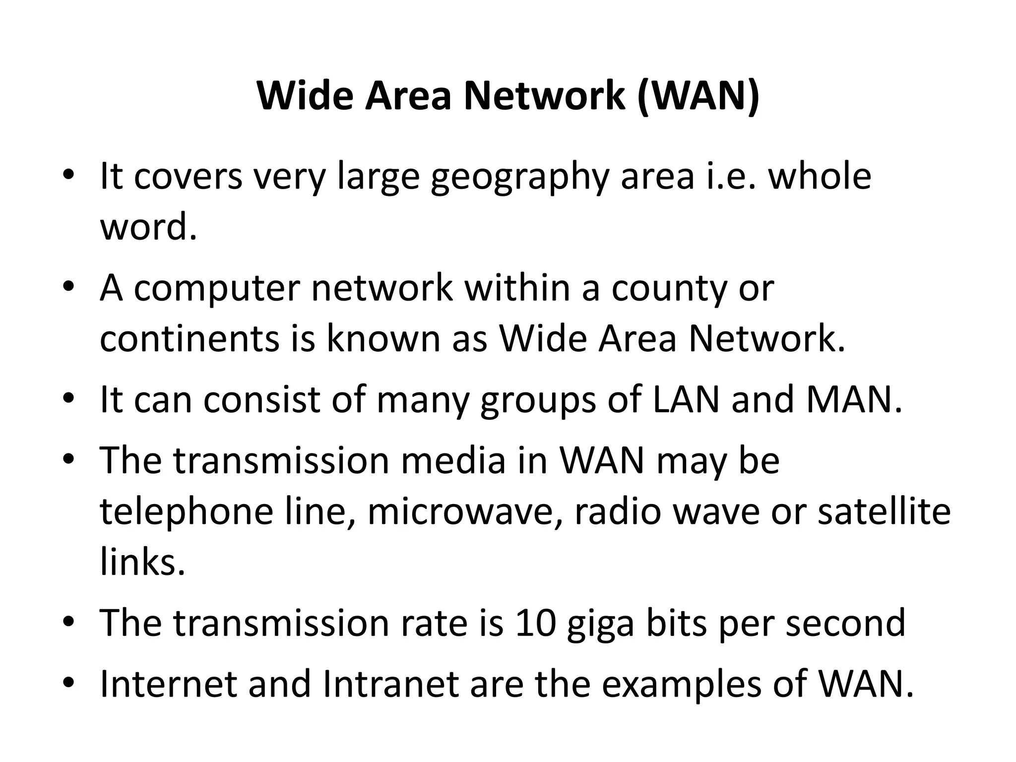 Wide Area Network (WAN)
• It covers very large geography area i.e. whole
word.
• A computer network within a county or
continents is known as Wide Area Network.
• It can consist of many groups of LAN and MAN.
• The transmission media in WAN may be
telephone line, microwave, radio wave or satellite
links.
• The transmission rate is 10 giga bits per second
• Internet and Intranet are the examples of WAN.
 