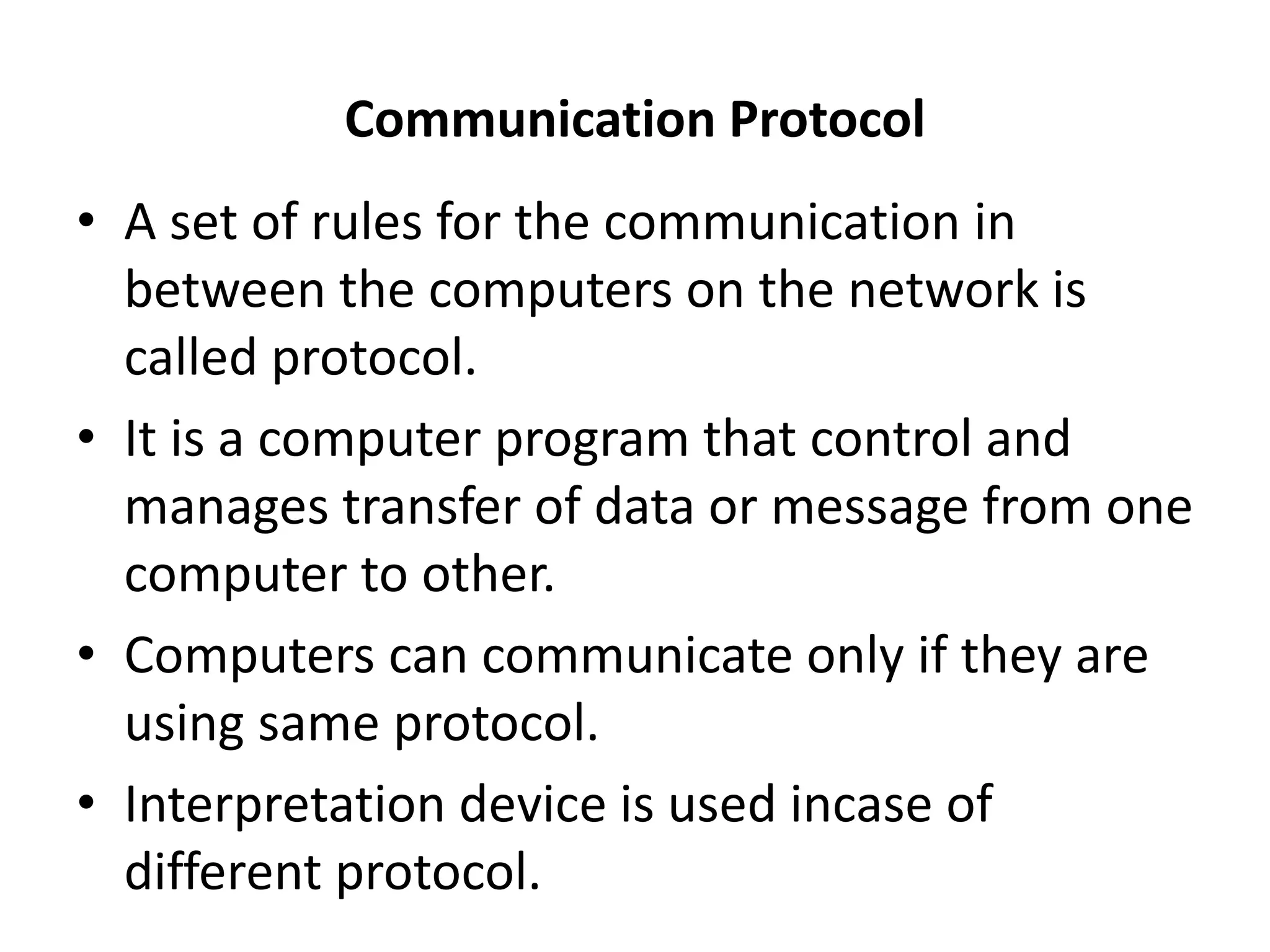 Communication Protocol
• A set of rules for the communication in
between the computers on the network is
called protocol.
• It is a computer program that control and
manages transfer of data or message from one
computer to other.
• Computers can communicate only if they are
using same protocol.
• Interpretation device is used incase of
different protocol.
 