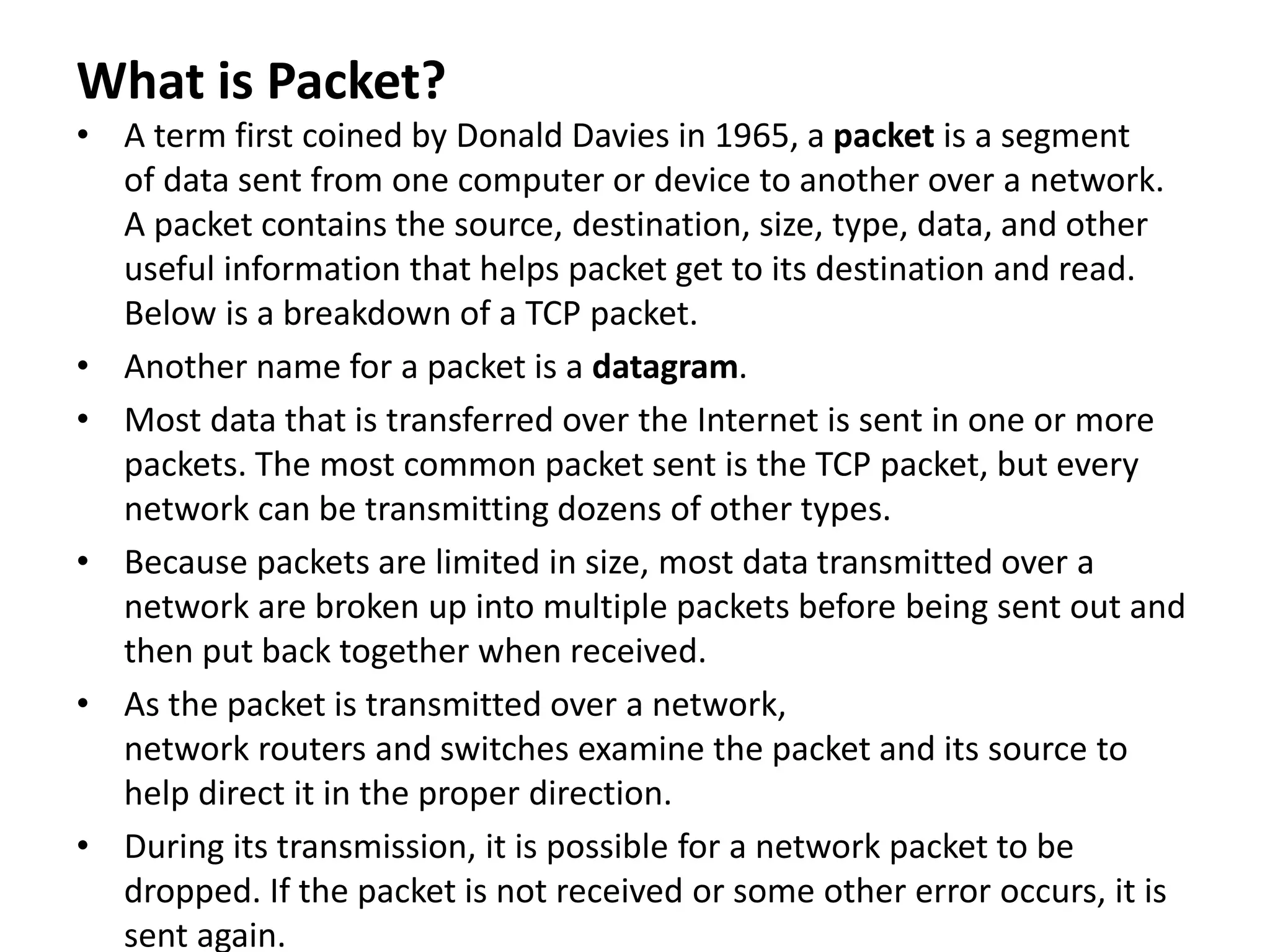 What is Packet?
• A term first coined by Donald Davies in 1965, a packet is a segment
of data sent from one computer or device to another over a network.
A packet contains the source, destination, size, type, data, and other
useful information that helps packet get to its destination and read.
Below is a breakdown of a TCP packet.
• Another name for a packet is a datagram.
• Most data that is transferred over the Internet is sent in one or more
packets. The most common packet sent is the TCP packet, but every
network can be transmitting dozens of other types.
• Because packets are limited in size, most data transmitted over a
network are broken up into multiple packets before being sent out and
then put back together when received.
• As the packet is transmitted over a network,
network routers and switches examine the packet and its source to
help direct it in the proper direction.
• During its transmission, it is possible for a network packet to be
dropped. If the packet is not received or some other error occurs, it is
sent again.
 