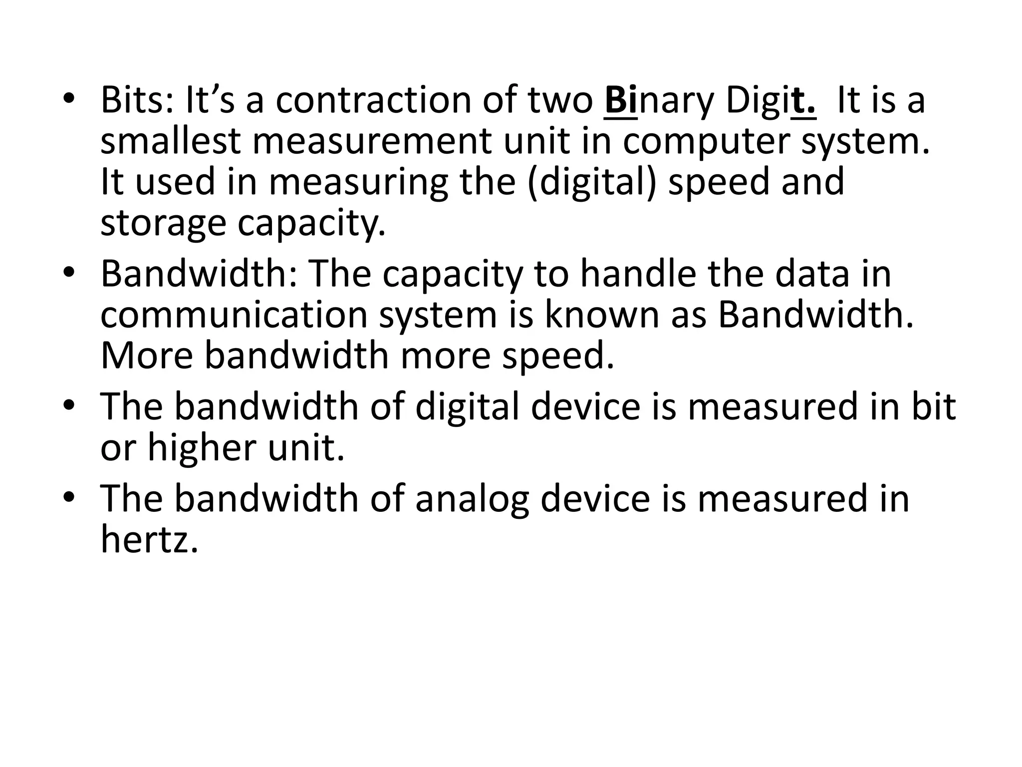 • Bits: It’s a contraction of two Binary Digit. It is a
smallest measurement unit in computer system.
It used in measuring the (digital) speed and
storage capacity.
• Bandwidth: The capacity to handle the data in
communication system is known as Bandwidth.
More bandwidth more speed.
• The bandwidth of digital device is measured in bit
or higher unit.
• The bandwidth of analog device is measured in
hertz.
 