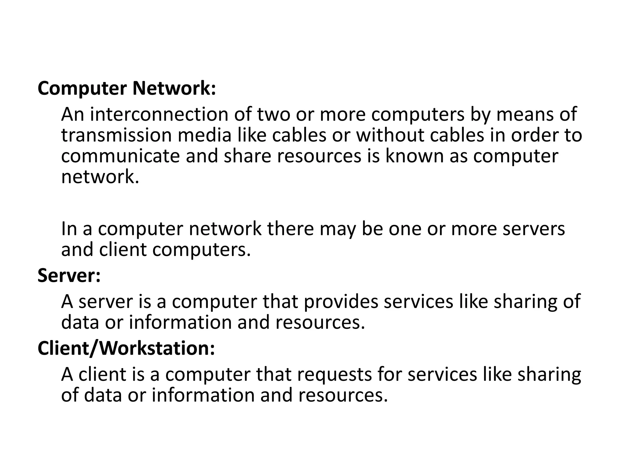 Computer Network:
An interconnection of two or more computers by means of
transmission media like cables or without cables in order to
communicate and share resources is known as computer
network.
In a computer network there may be one or more servers
and client computers.
Server:
A server is a computer that provides services like sharing of
data or information and resources.
Client/Workstation:
A client is a computer that requests for services like sharing
of data or information and resources.
 