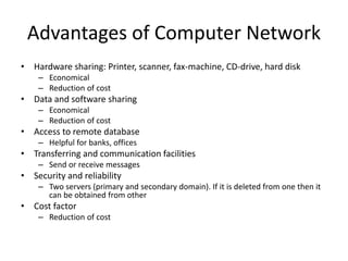 Advantages of Computer Network
• Hardware sharing: Printer, scanner, fax-machine, CD-drive, hard disk
– Economical
– Reduction of cost
• Data and software sharing
– Economical
– Reduction of cost
• Access to remote database
– Helpful for banks, offices
• Transferring and communication facilities
– Send or receive messages
• Security and reliability
– Two servers (primary and secondary domain). If it is deleted from one then it
can be obtained from other
• Cost factor
– Reduction of cost
 