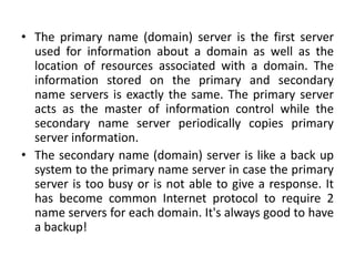 • The primary name (domain) server is the first server
used for information about a domain as well as the
location of resources associated with a domain. The
information stored on the primary and secondary
name servers is exactly the same. The primary server
acts as the master of information control while the
secondary name server periodically copies primary
server information.
• The secondary name (domain) server is like a back up
system to the primary name server in case the primary
server is too busy or is not able to give a response. It
has become common Internet protocol to require 2
name servers for each domain. It's always good to have
a backup!
 