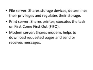 • File server: Shares storage devices, determines
their privileges and regulates their storage.
• Print server: Shares printer; executes the task
on First Come First Out (FIFO).
• Modem server: Shares modem, helps to
download requested pages and send or
receives messages.
 